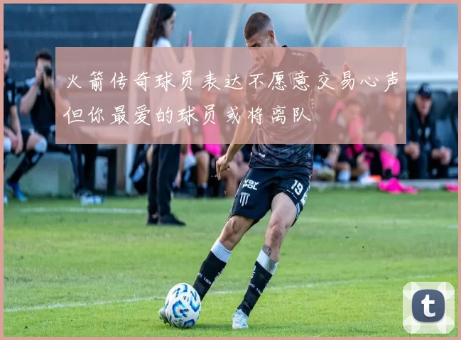 火箭传奇球员表达不愿意交易心声但你最爱的球员或将离队