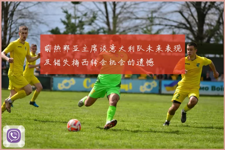 前热那亚主席谈意大利队未来表现及错失梅西转会机会的遗憾