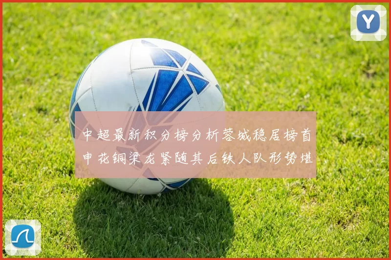 中超最新积分榜分析蓉城稳居榜首申花铜梁龙紧随其后铁人队形势堪忧