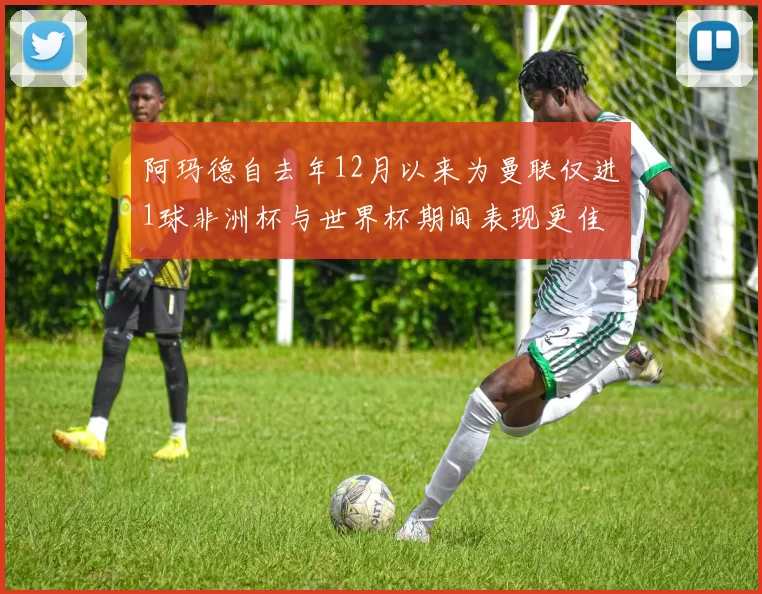 阿玛德自去年12月以来为曼联仅进1球非洲杯与世界杯期间表现更佳