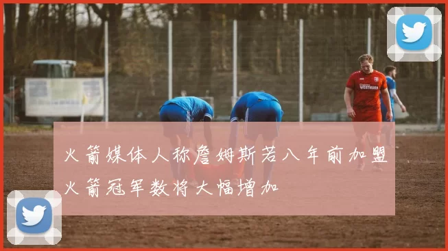 火箭媒体人称詹姆斯若八年前加盟火箭冠军数将大幅增加