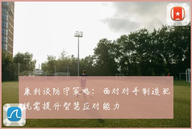 康利谈防守策略：面对对手制造犯规需提升智慧应对能力