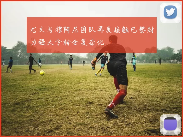 尤文与穆阿尼团队再度接触巴黎财力强大令转会复杂化