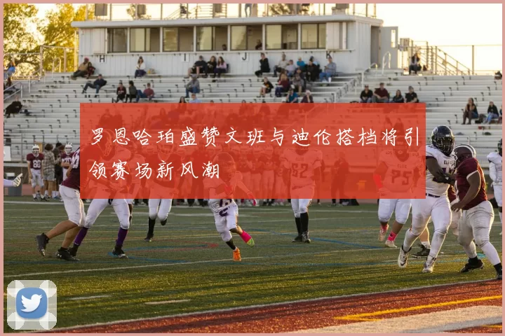 罗恩哈珀盛赞文班与迪伦搭档将引领赛场新风潮