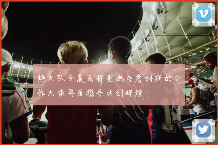 热火队今夏或将重燃与詹姆斯的合作火花再度携手共创辉煌