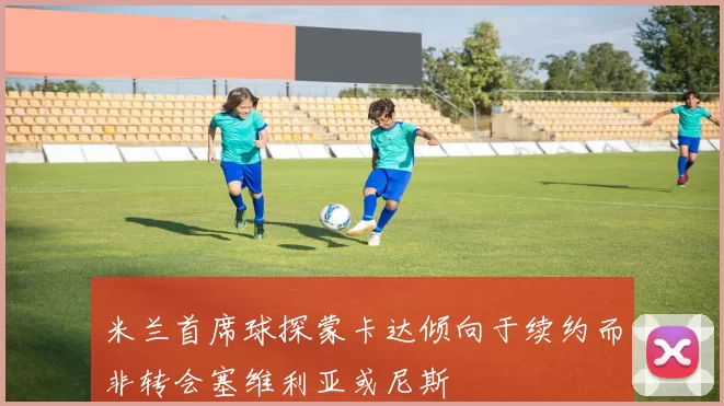 米兰首席球探蒙卡达倾向于续约而非转会塞维利亚或尼斯