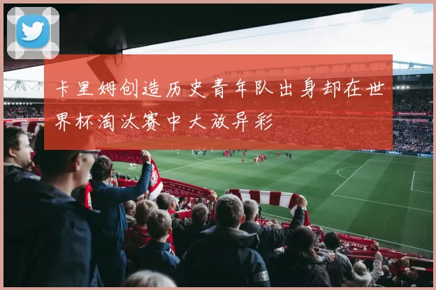 卡里姆创造历史青年队出身却在世界杯淘汰赛中大放异彩