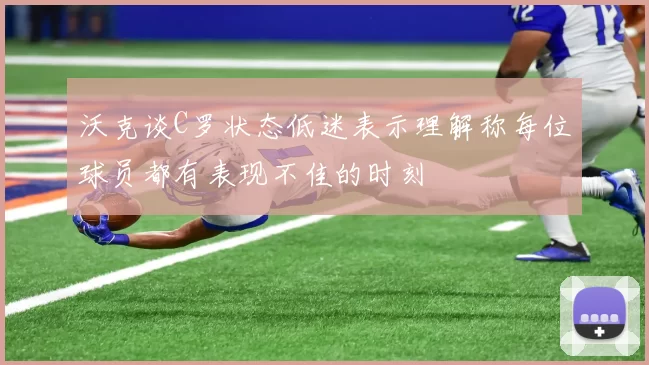 沃克谈C罗状态低迷表示理解称每位球员都有表现不佳的时刻