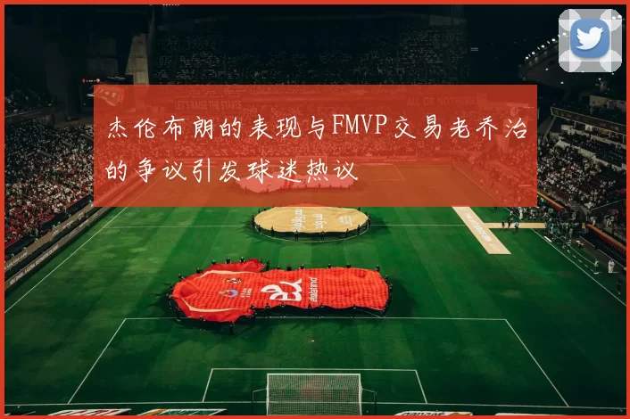 杰伦布朗的表现与FMVP交易老乔治的争议引发球迷热议