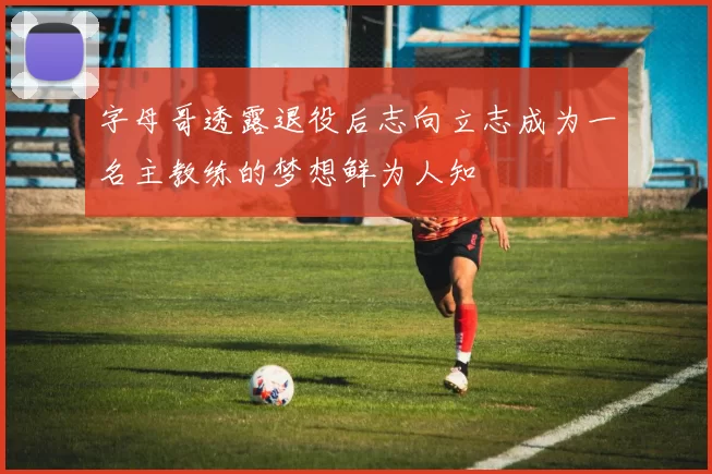 字母哥透露退役后志向立志成为一名主教练的梦想鲜为人知