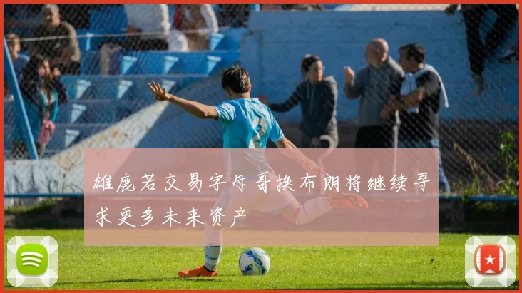 雄鹿若交易字母哥换布朗将继续寻求更多未来资产