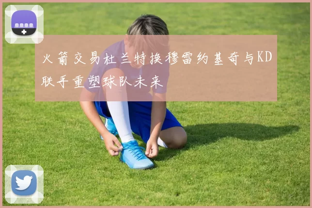 火箭交易杜兰特换穆雷约基奇与KD联手重塑球队未来