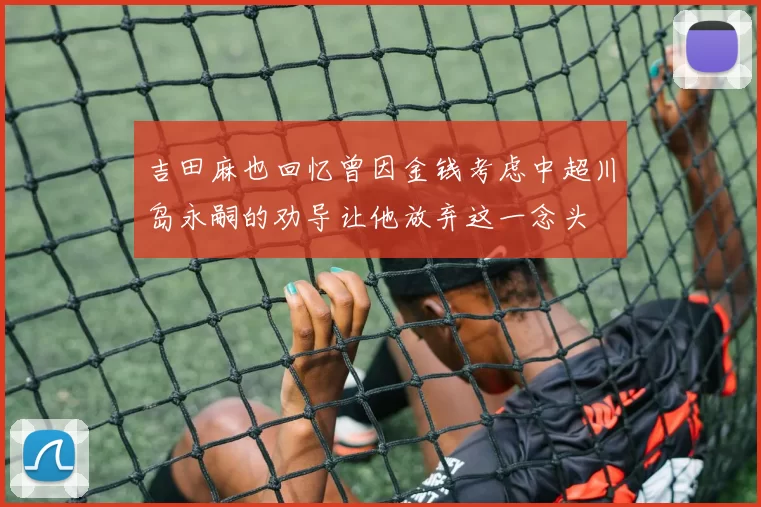 吉田麻也回忆曾因金钱考虑中超川岛永嗣的劝导让他放弃这一念头