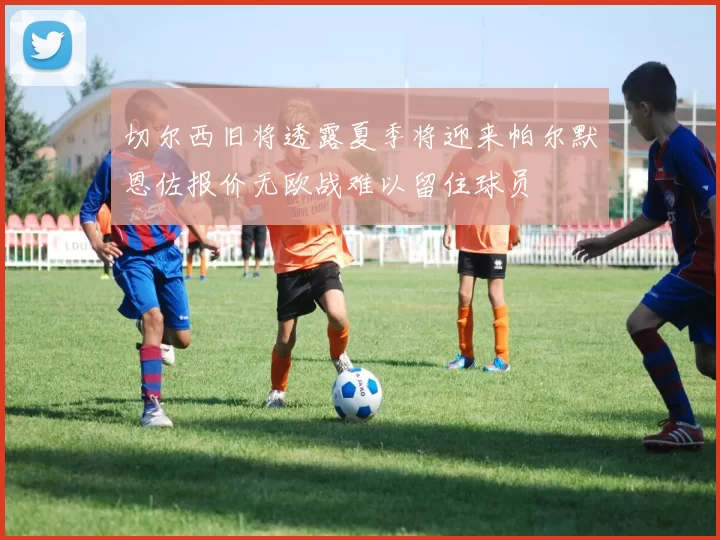 切尔西旧将透露夏季将迎来帕尔默恩佐报价无欧战难以留住球员