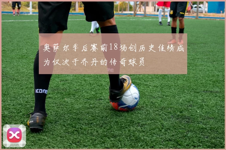 奥萨尔季后赛前18场创历史佳绩成为仅次于乔丹的传奇球员