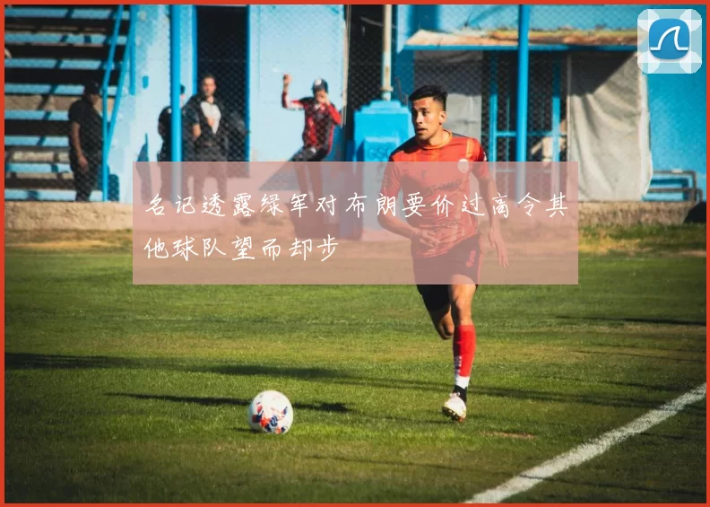 名记透露绿军对布朗要价过高令其他球队望而却步