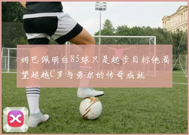 姆巴佩明白85球只是起步目标他渴望超越C罗与劳尔的传奇成就